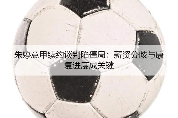 朱婷意甲续约谈判陷僵局：薪资分歧与康复进度成关键