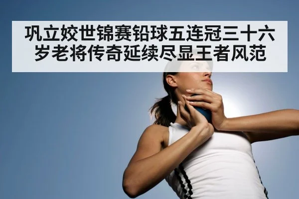 巩立姣世锦赛铅球五连冠三十六岁老将传奇延续尽显王者风范