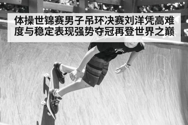 体操世锦赛男子吊环决赛刘洋凭高难度与稳定表现强势夺冠再登世界之巅